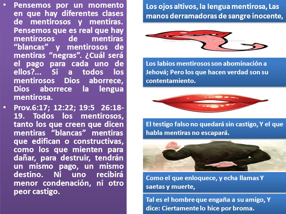 Pensemos por un momento en que hay diferentes clases de mentirosos y mentiras. Pensemos que es real que hay mentirosos de mentiras blancas y mentirosos de mentiras negras . ¿Cuál será el pago para cada uno de ellos ... Si a todos los mentirosos Dios aborrece, Dios aborrece la lengua mentirosa.
