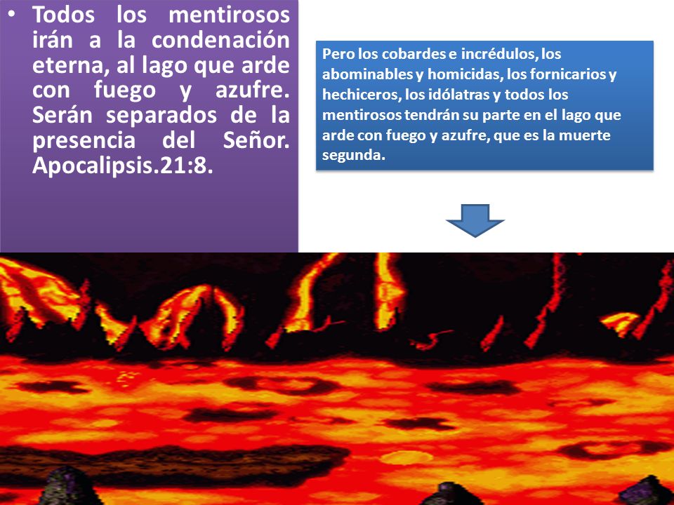 Todos los mentirosos irán a la condenación eterna, al lago que arde con fuego y azufre. Serán separados de la presencia del Señor. Apocalipsis.21:8.