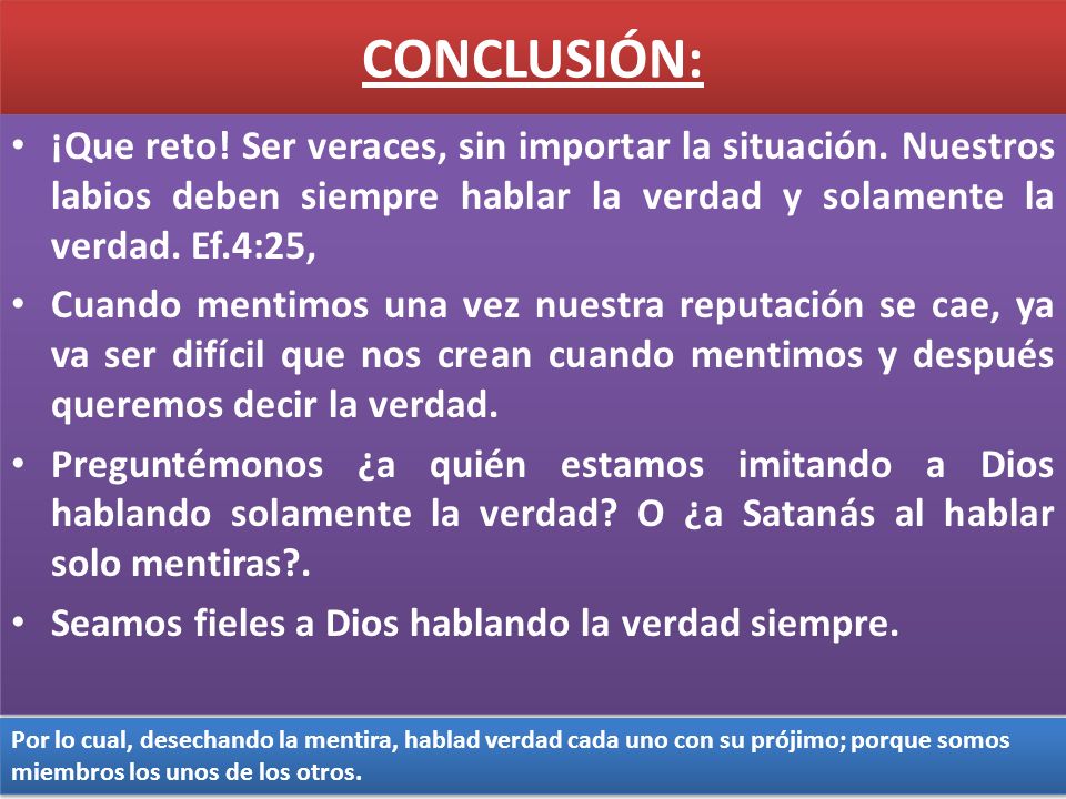 CONCLUSIÓN: ¡Que reto! Ser veraces, sin importar la situación. Nuestros labios deben siempre hablar la verdad y solamente la verdad. Ef.4:25,