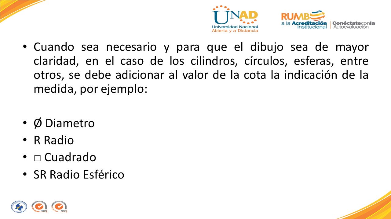 Cuando sea necesario y para que el dibujo sea de mayor claridad, en el caso de los cilindros, círculos, esferas, entre otros, se debe adicionar al valor de la cota la indicación de la medida, por ejemplo: