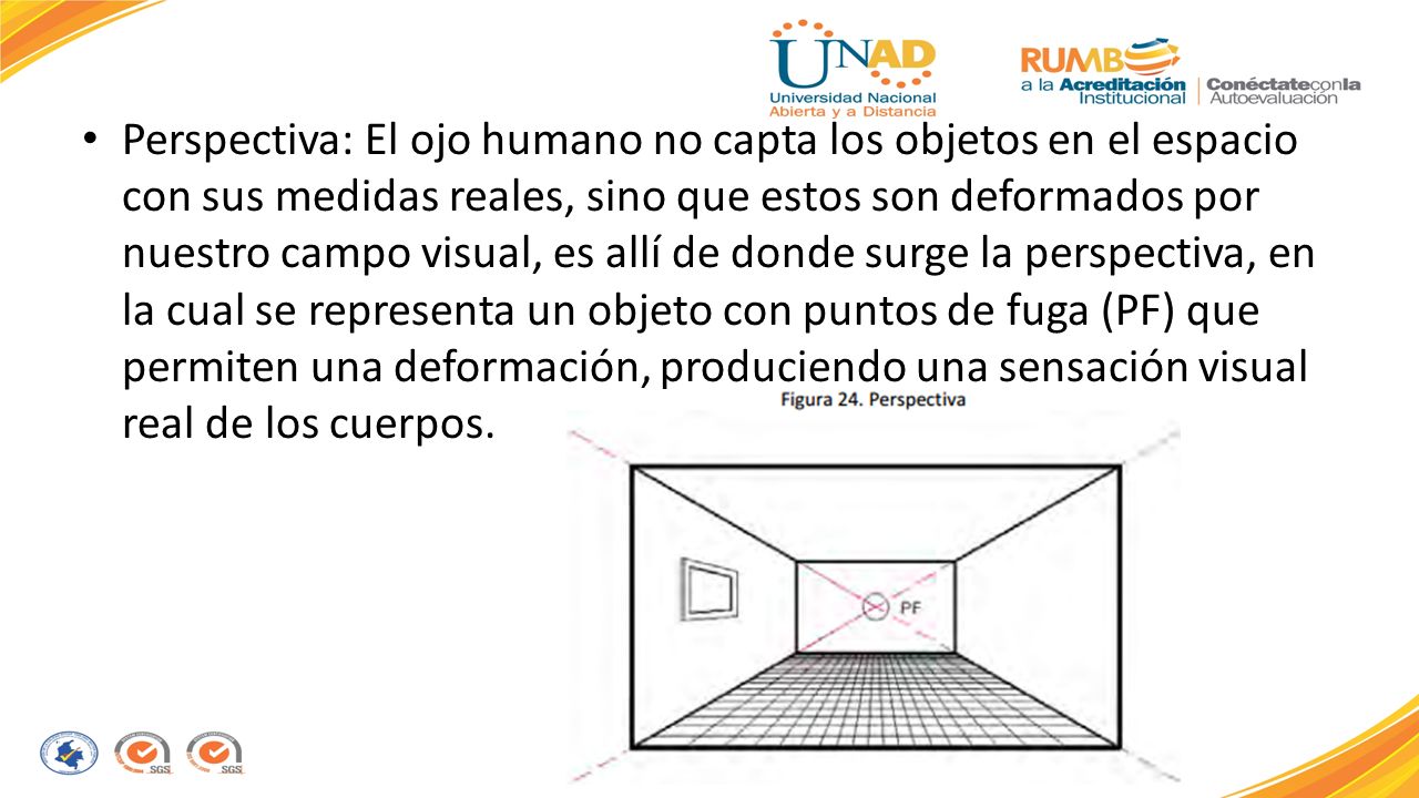 Perspectiva: El ojo humano no capta los objetos en el espacio con sus medidas reales, sino que estos son deformados por nuestro campo visual, es allí de donde surge la perspectiva, en la cual se representa un objeto con puntos de fuga (PF) que permiten una deformación, produciendo una sensación visual real de los cuerpos.