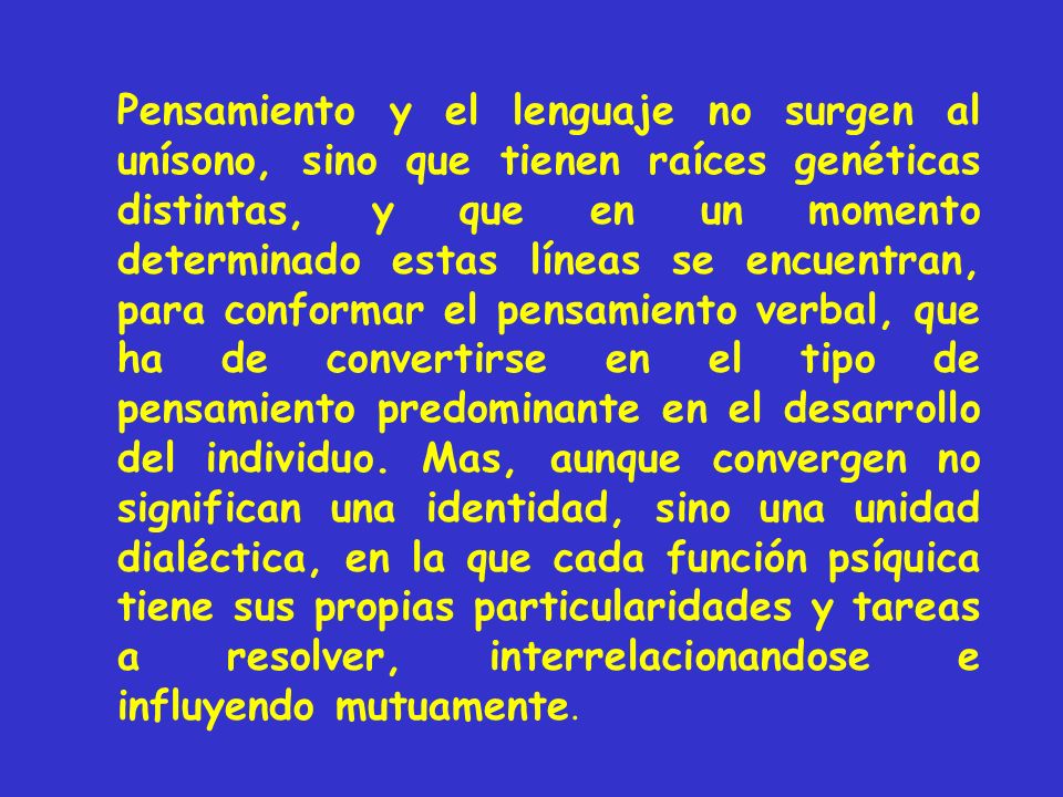 Pensamiento y el lenguaje no surgen al unísono, sino que tienen raíces genéticas distintas, y que en un momento determinado estas líneas se encuentran, para conformar el pensamiento verbal, que ha de convertirse en el tipo de pensamiento predominante en el desarrollo del individuo.