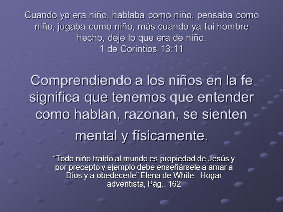 Cuando yo era niño, hablaba como niño, pensaba como niño, jugaba como niño, más cuando ya fui hombre hecho, deje lo que era de niño. 1 de Corintios 13:11 Comprendiendo a los niños en la fe significa que tenemos que entender como hablan, razonan, se sienten mental y físicamente.
