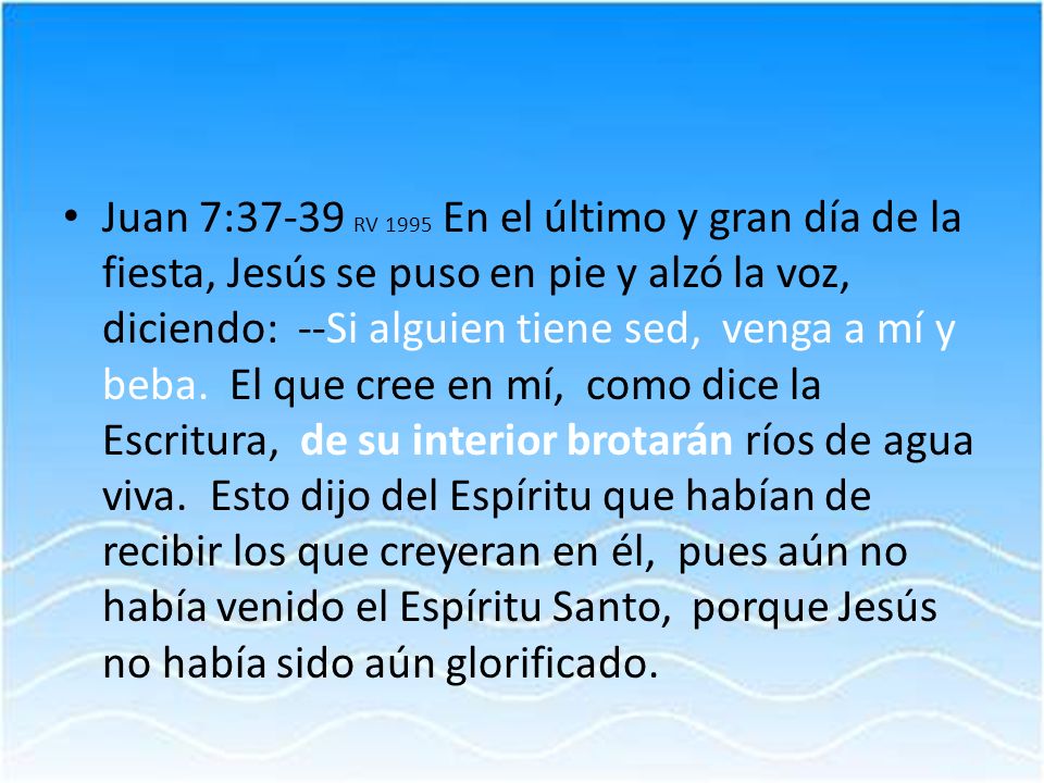 Juan 7:37-39 RV 1995 En el último y gran día de la fiesta, Jesús se puso en pie y alzó la voz, diciendo: --Si alguien tiene sed, venga a mí y beba.