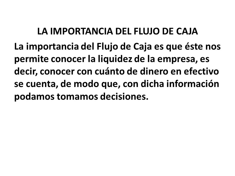 LA IMPORTANCIA DEL FLUJO DE CAJA La importancia del Flujo de Caja es que éste nos permite conocer la liquidez de la empresa, es decir, conocer con cuánto de dinero en efectivo se cuenta, de modo que, con dicha información podamos tomamos decisiones.