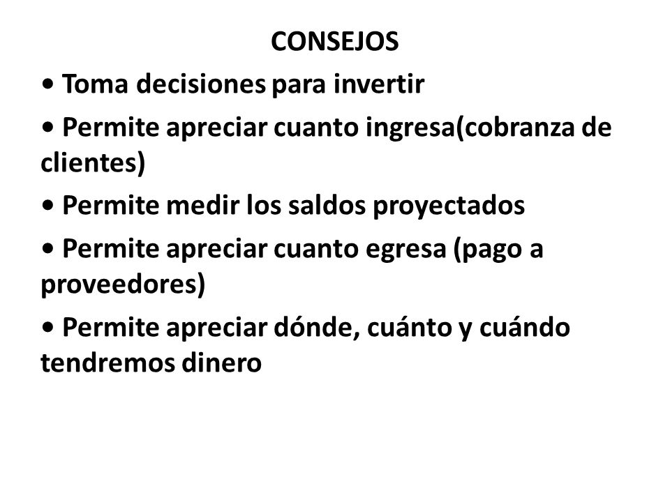 CONSEJOS • Toma decisiones para invertir • Permite apreciar cuanto ingresa(cobranza de clientes) • Permite medir los saldos proyectados • Permite apreciar cuanto egresa (pago a proveedores) • Permite apreciar dónde, cuánto y cuándo tendremos dinero
