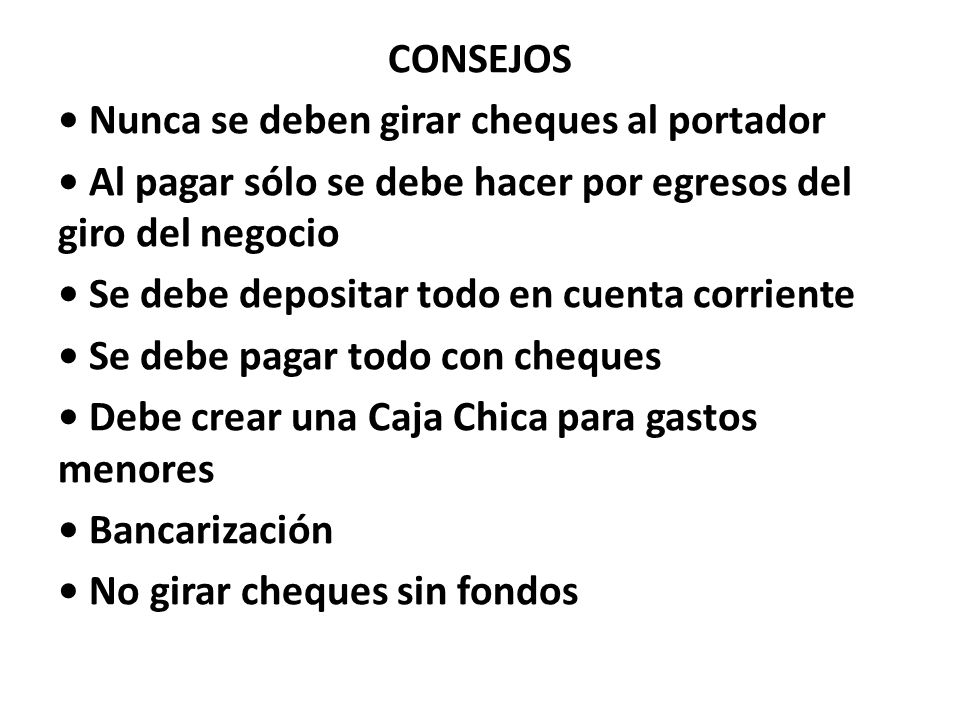 CONSEJOS • Nunca se deben girar cheques al portador • Al pagar sólo se debe hacer por egresos del giro del negocio • Se debe depositar todo en cuenta corriente • Se debe pagar todo con cheques • Debe crear una Caja Chica para gastos menores • Bancarización • No girar cheques sin fondos