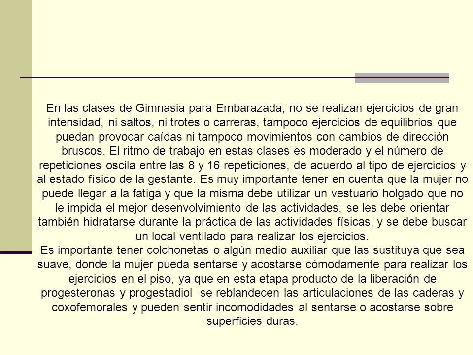 En las clases de Gimnasia para Embarazada, no se realizan ejercicios de gran intensidad, ni saltos, ni trotes o carreras, tampoco ejercicios de equilibrios que puedan provocar caídas ni tampoco movimientos con cambios de dirección bruscos. El ritmo de trabajo en estas clases es moderado y el número de repeticiones oscila entre las 8 y 16 repeticiones, de acuerdo al tipo de ejercicios y al estado físico de la gestante. Es muy importante tener en cuenta que la mujer no puede llegar a la fatiga y que la misma debe utilizar un vestuario holgado que no le impida el mejor desenvolvimiento de las actividades, se les debe orientar también hidratarse durante la práctica de las actividades físicas, y se debe buscar un local ventilado para realizar los ejercicios.