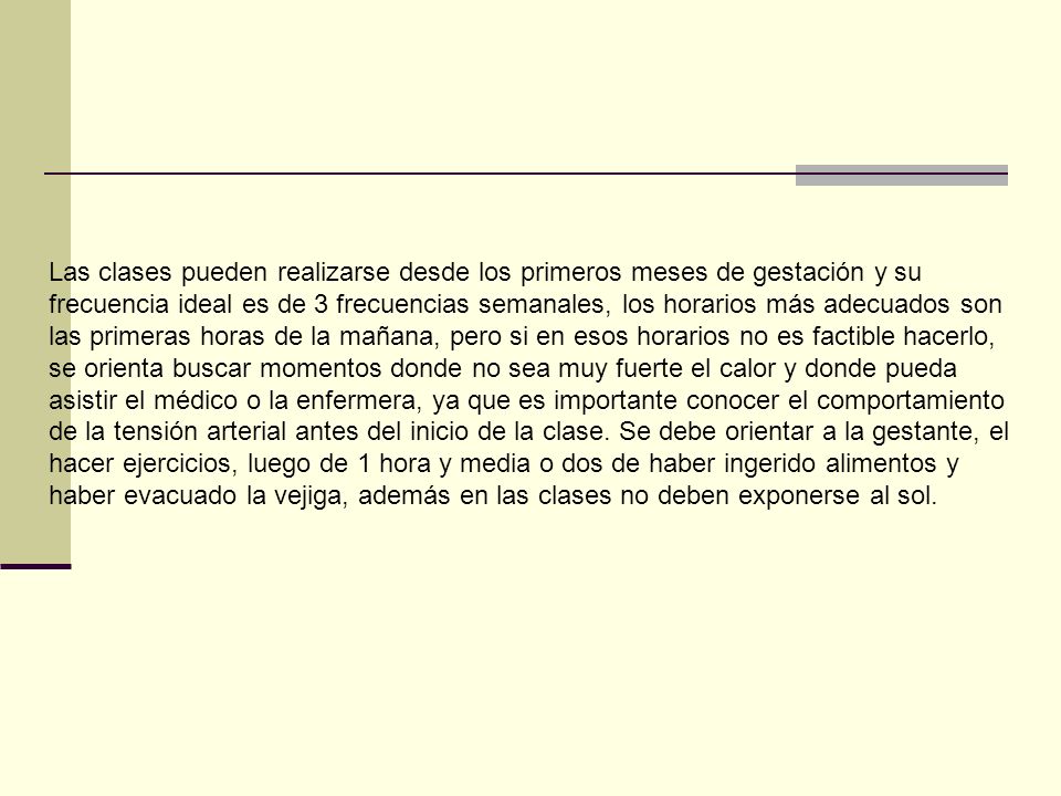 Las clases pueden realizarse desde los primeros meses de gestación y su frecuencia ideal es de 3 frecuencias semanales, los horarios más adecuados son las primeras horas de la mañana, pero si en esos horarios no es factible hacerlo, se orienta buscar momentos donde no sea muy fuerte el calor y donde pueda asistir el médico o la enfermera, ya que es importante conocer el comportamiento de la tensión arterial antes del inicio de la clase.