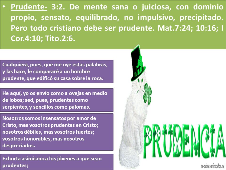 Prudente- 3:2. De mente sana o juiciosa, con dominio propio, sensato, equilibrado, no impulsivo, precipitado. Pero todo cristiano debe ser prudente. Mat.7:24; 10:16; I Cor.4:10; Tito.2:6.