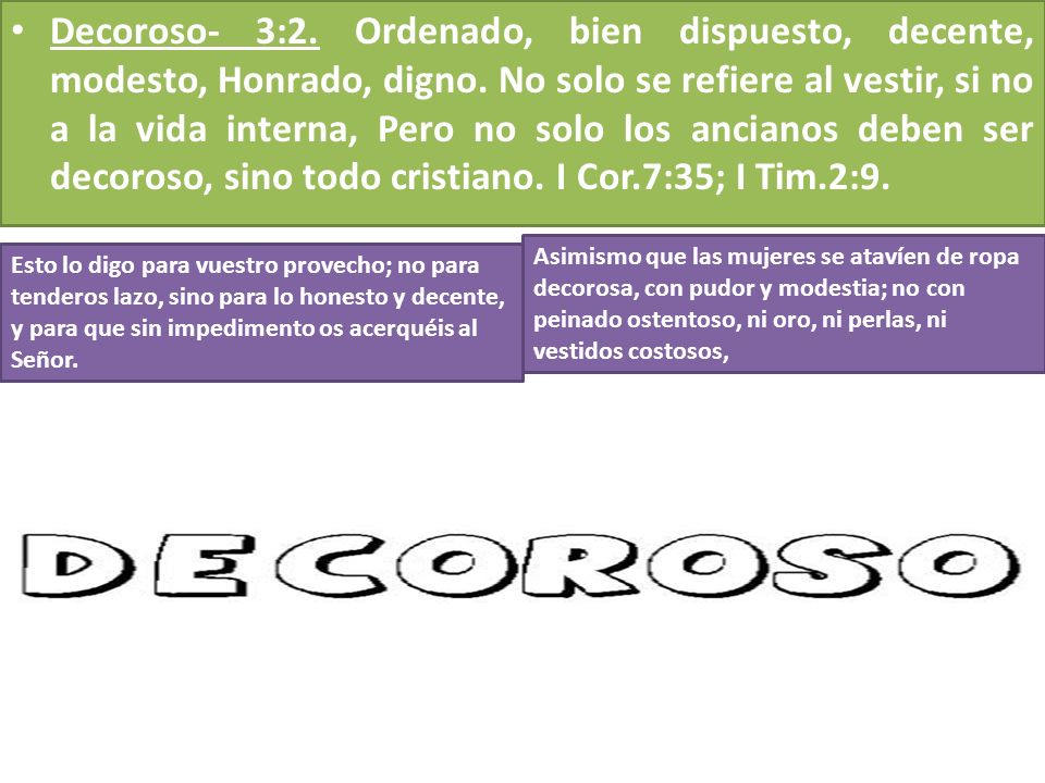 Decoroso- 3:2. Ordenado, bien dispuesto, decente, modesto, Honrado, digno. No solo se refiere al vestir, si no a la vida interna, Pero no solo los ancianos deben ser decoroso, sino todo cristiano. I Cor.7:35; I Tim.2:9.