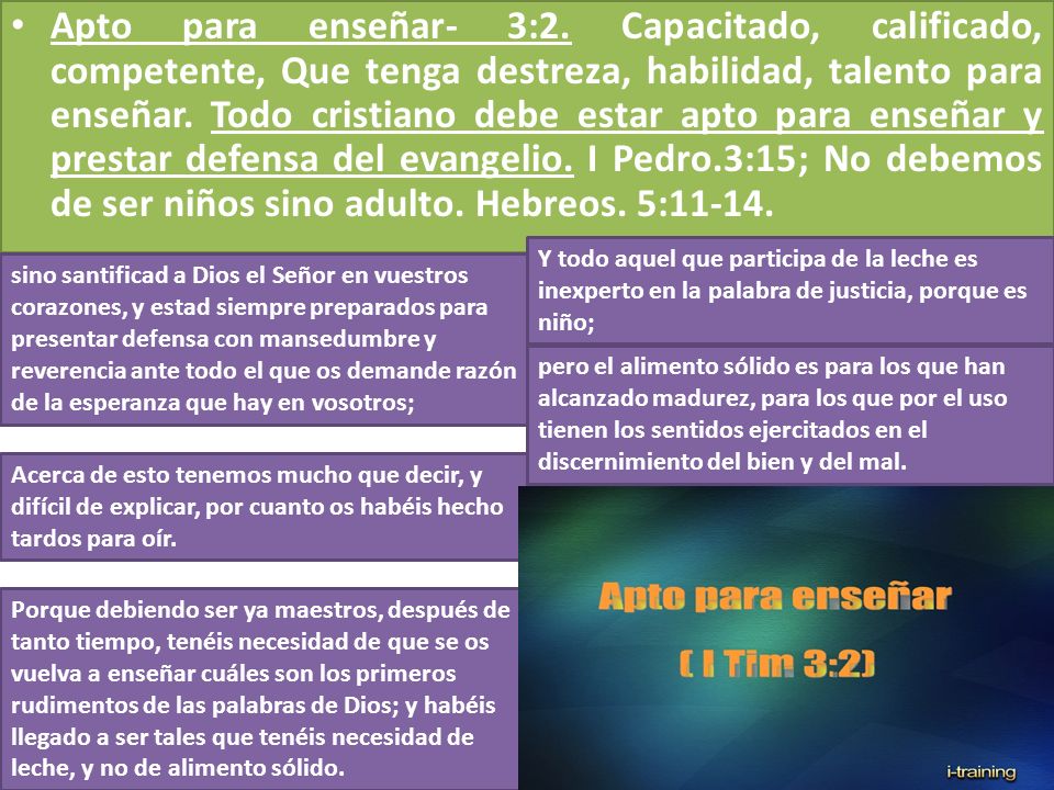 Apto para enseñar- 3:2. Capacitado, calificado, competente, Que tenga destreza, habilidad, talento para enseñar. Todo cristiano debe estar apto para enseñar y prestar defensa del evangelio. I Pedro.3:15; No debemos de ser niños sino adulto. Hebreos. 5:11-14.