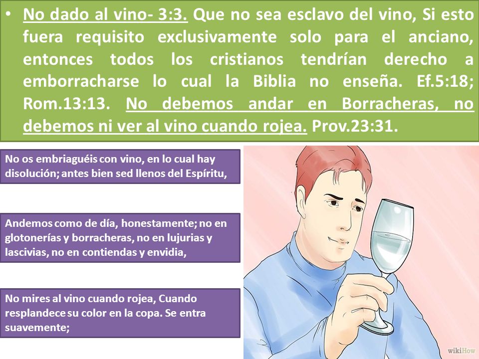 No dado al vino- 3:3. Que no sea esclavo del vino, Si esto fuera requisito exclusivamente solo para el anciano, entonces todos los cristianos tendrían derecho a emborracharse lo cual la Biblia no enseña. Ef.5:18; Rom.13:13. No debemos andar en Borracheras, no debemos ni ver al vino cuando rojea. Prov.23:31.