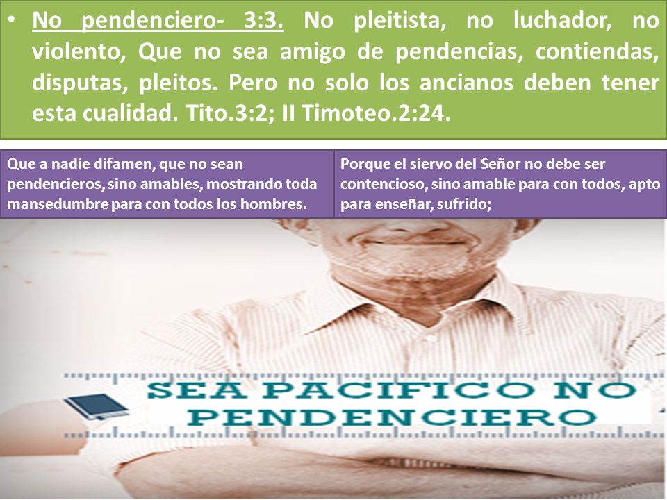 No pendenciero- 3:3. No pleitista, no luchador, no violento, Que no sea amigo de pendencias, contiendas, disputas, pleitos. Pero no solo los ancianos deben tener esta cualidad. Tito.3:2; II Timoteo.2:24.