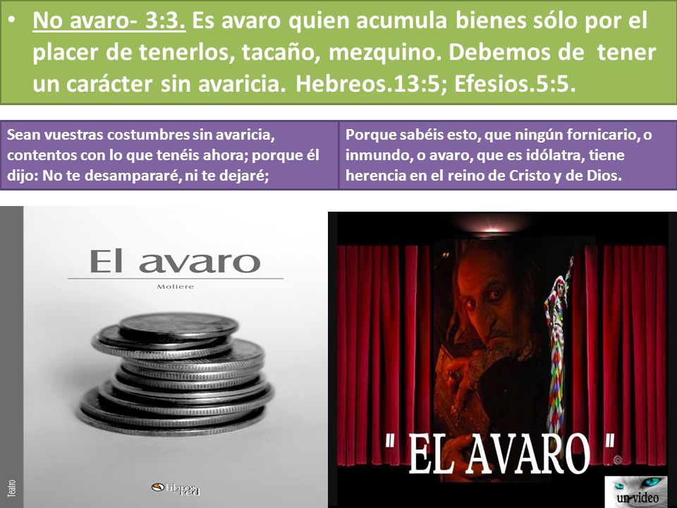No avaro- 3:3. Es avaro quien acumula bienes sólo por el placer de tenerlos, tacaño, mezquino. Debemos de tener un carácter sin avaricia. Hebreos.13:5; Efesios.5:5.