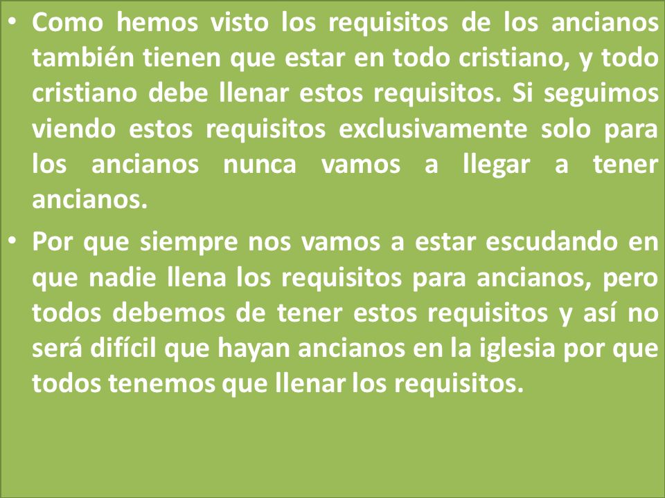 Como hemos visto los requisitos de los ancianos también tienen que estar en todo cristiano, y todo cristiano debe llenar estos requisitos. Si seguimos viendo estos requisitos exclusivamente solo para los ancianos nunca vamos a llegar a tener ancianos.