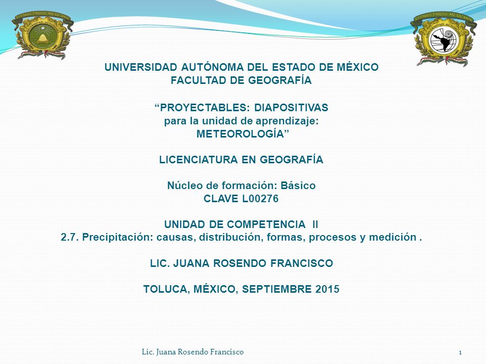UNIVERSIDAD AUTÓNOMA DEL ESTADO DE MÉXICO FACULTAD DE GEOGRAFÍA PROYECTABLES: DIAPOSITIVAS para la unidad de aprendizaje: METEOROLOGÍA LICENCIATURA EN GEOGRAFÍA Núcleo de formación: Básico CLAVE L00276 UNIDAD DE COMPETENCIA II 2.7. Precipitación: causas, distribución, formas, procesos y medición . LIC. JUANA ROSENDO FRANCISCO TOLUCA, MÉXICO, SEPTIEMBRE 2015