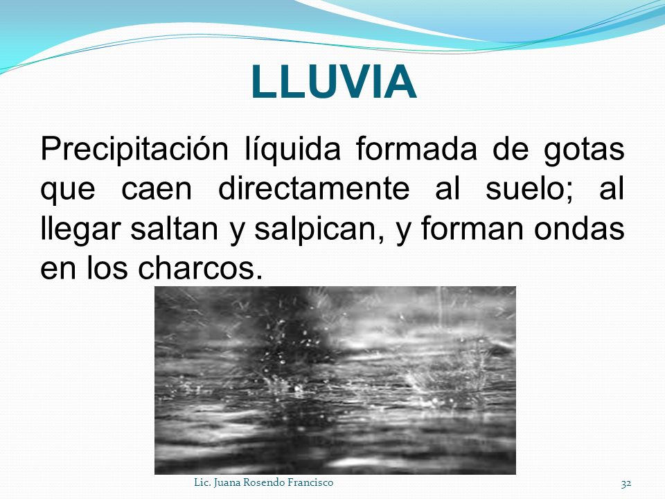 LLUVIA Precipitación líquida formada de gotas que caen directamente al suelo; al llegar saltan y salpican, y forman ondas en los charcos.