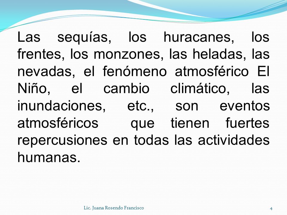 Las sequías, los huracanes, los frentes, los monzones, las heladas, las nevadas, el fenómeno atmosférico El Niño, el cambio climático, las inundaciones, etc., son eventos atmosféricos que tienen fuertes repercusiones en todas las actividades humanas.