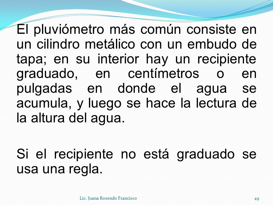 El pluviómetro más común consiste en un cilindro metálico con un embudo de tapa; en su interior hay un recipiente graduado, en centímetros o en pulgadas en donde el agua se acumula, y luego se hace la lectura de la altura del agua. Si el recipiente no está graduado se usa una regla.