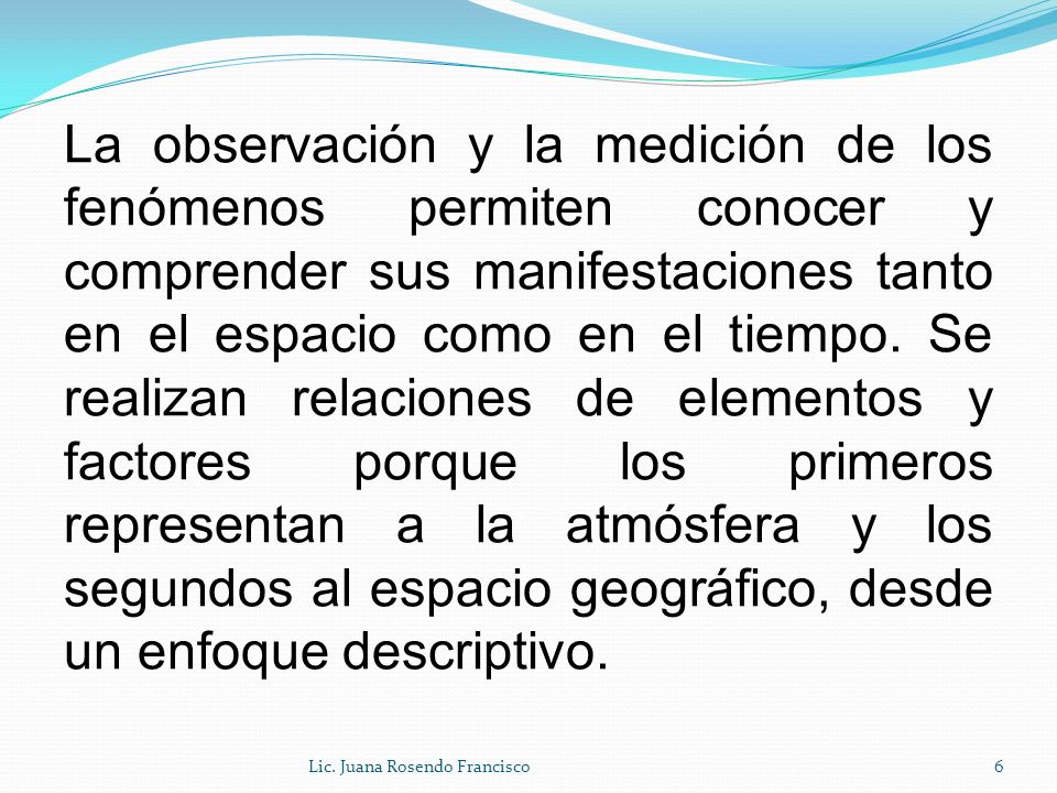 La observación y la medición de los fenómenos permiten conocer y comprender sus manifestaciones tanto en el espacio como en el tiempo. Se realizan relaciones de elementos y factores porque los primeros representan a la atmósfera y los segundos al espacio geográfico, desde un enfoque descriptivo.