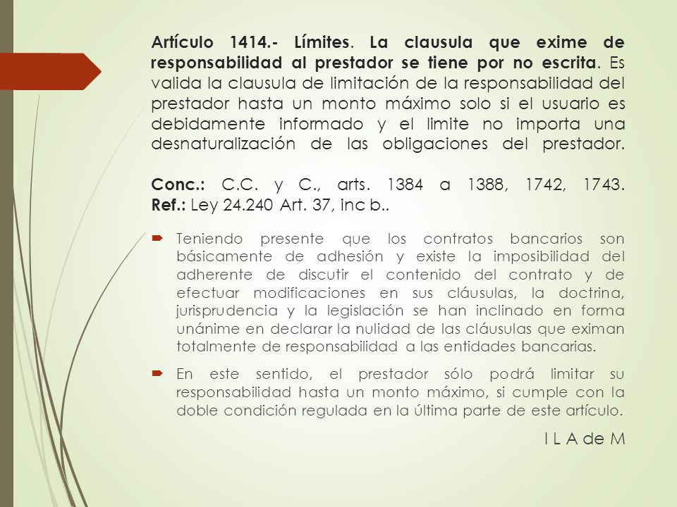 Artículo Límites. La clausula que exime de responsabilidad al prestador se tiene por no escrita. Es valida la clausula de limitación de la responsabilidad del prestador hasta un monto máximo solo si el usuario es debidamente informado y el limite no importa una desnaturalización de las obligaciones del prestador. Conc.: C.C. y C., arts a 1388, 1742, Ref.: Ley Art. 37, inc b..