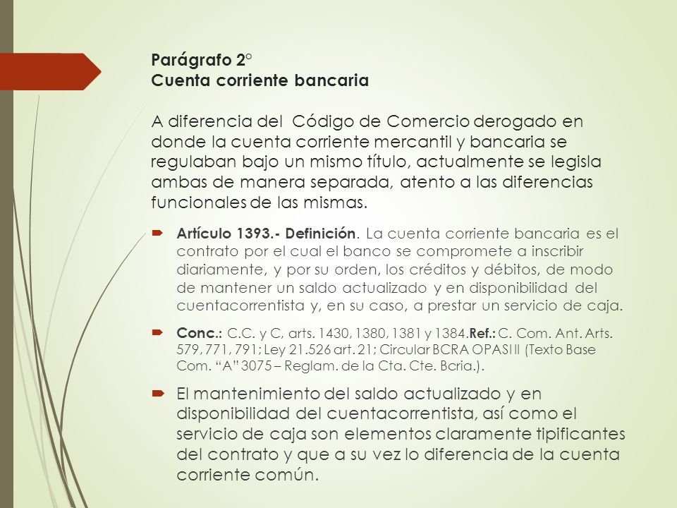 Parágrafo 2° Cuenta corriente bancaria A diferencia del Código de Comercio derogado en donde la cuenta corriente mercantil y bancaria se regulaban bajo un mismo título, actualmente se legisla ambas de manera separada, atento a las diferencias funcionales de las mismas.