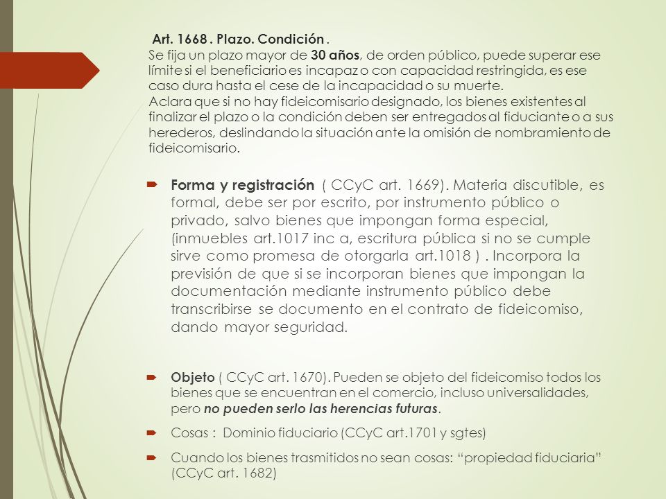 Art Plazo. Condición . Se fija un plazo mayor de 30 años, de orden público, puede superar ese límite si el beneficiario es incapaz o con capacidad restringida, es ese caso dura hasta el cese de la incapacidad o su muerte. Aclara que si no hay fideicomisario designado, los bienes existentes al finalizar el plazo o la condición deben ser entregados al fiduciante o a sus herederos, deslindando la situación ante la omisión de nombramiento de fideicomisario.