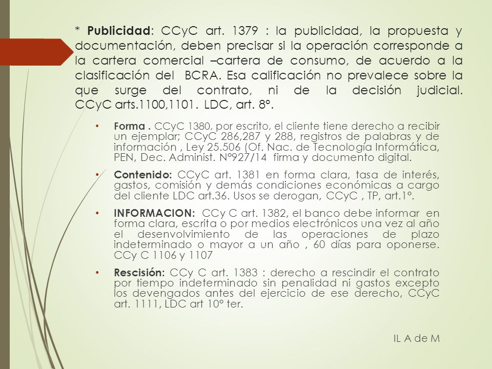 * Publicidad: CCyC art : la publicidad, la propuesta y documentación, deben precisar si la operación corresponde a la cartera comercial –cartera de consumo, de acuerdo a la clasificación del BCRA. Esa calificación no prevalece sobre la que surge del contrato, ni de la decisión judicial. CCyC arts.1100,1101. LDC, art. 8°.