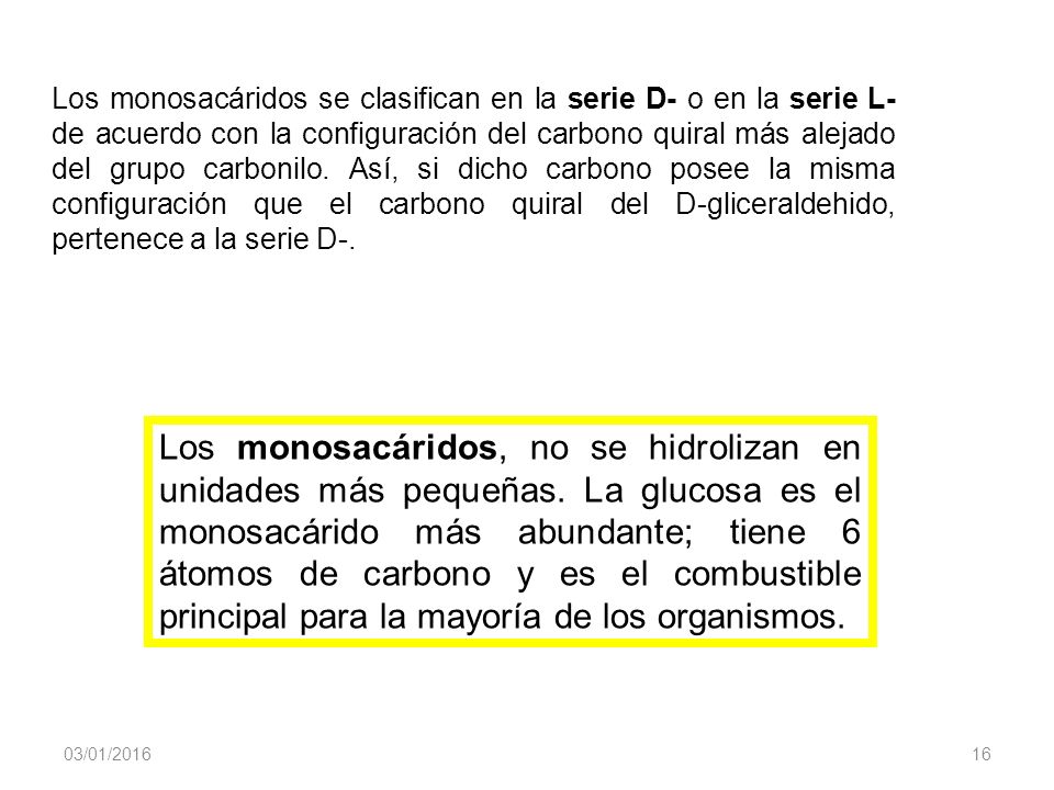 Los monosacáridos se clasifican en la serie D- o en la serie L- de acuerdo con la configuración del carbono quiral más alejado del grupo carbonilo. Así, si dicho carbono posee la misma configuración que el carbono quiral del D-gliceraldehido, pertenece a la serie D-.