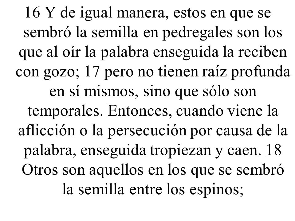 16 Y de igual manera, estos en que se sembró la semilla en pedregales son los que al oír la palabra enseguida la reciben con gozo; 17 pero no tienen raíz profunda en sí mismos, sino que sólo son temporales.
