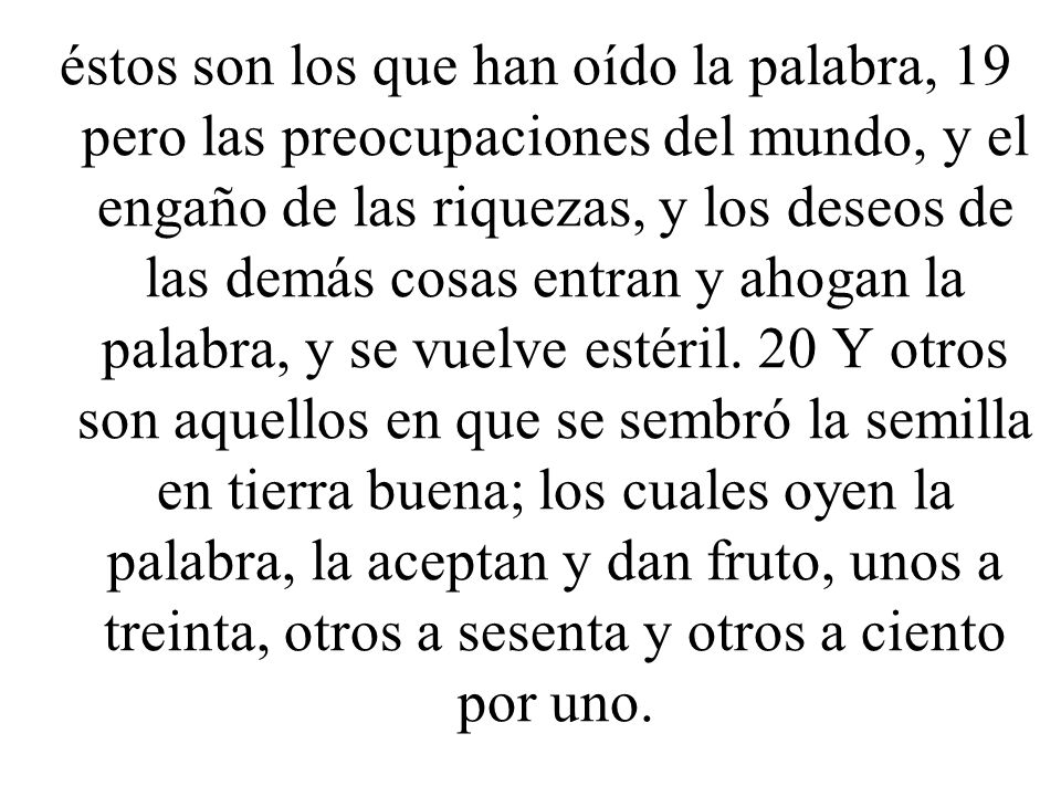 éstos son los que han oído la palabra, 19 pero las preocupaciones del mundo, y el engaño de las riquezas, y los deseos de las demás cosas entran y ahogan la palabra, y se vuelve estéril.