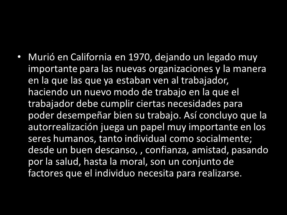 Murió en California en 1970, dejando un legado muy importante para las nuevas organizaciones y la manera en la que las que ya estaban ven al trabajador, haciendo un nuevo modo de trabajo en la que el trabajador debe cumplir ciertas necesidades para poder desempeñar bien su trabajo.