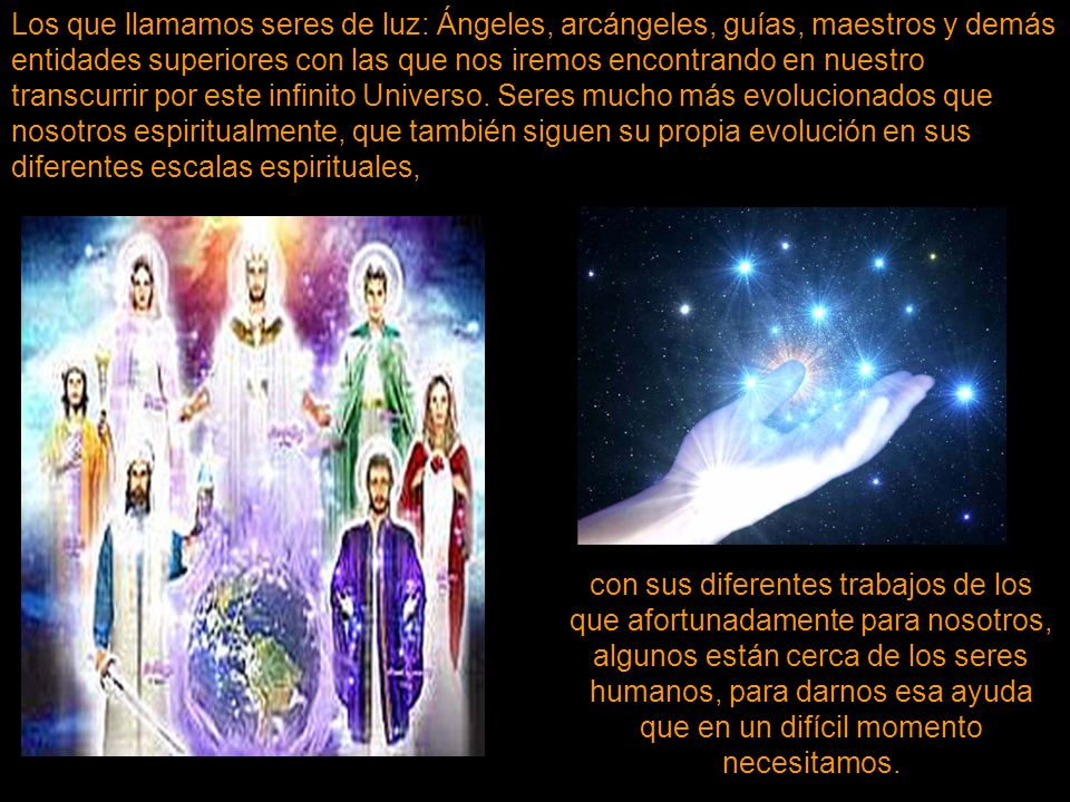 Los que llamamos seres de luz: Ángeles, arcángeles, guías, maestros y demás entidades superiores con las que nos iremos encontrando en nuestro transcurrir por este infinito Universo. Seres mucho más evolucionados que nosotros espiritualmente, que también siguen su propia evolución en sus diferentes escalas espirituales,