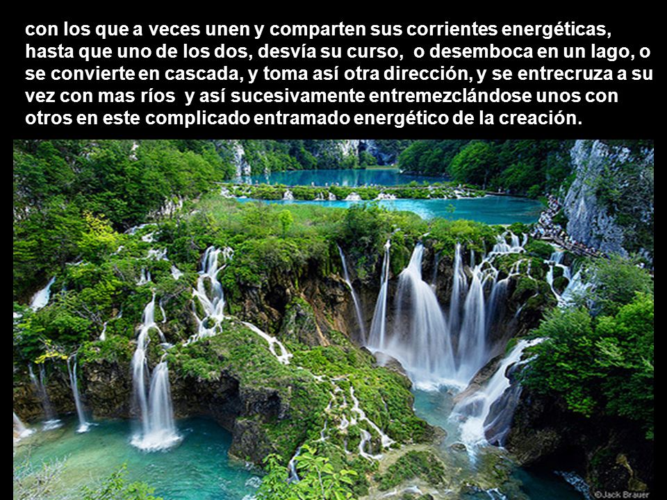 con los que a veces unen y comparten sus corrientes energéticas, hasta que uno de los dos, desvía su curso, o desemboca en un lago, o se convierte en cascada, y toma así otra dirección, y se entrecruza a su vez con mas ríos y así sucesivamente entremezclándose unos con otros en este complicado entramado energético de la creación.