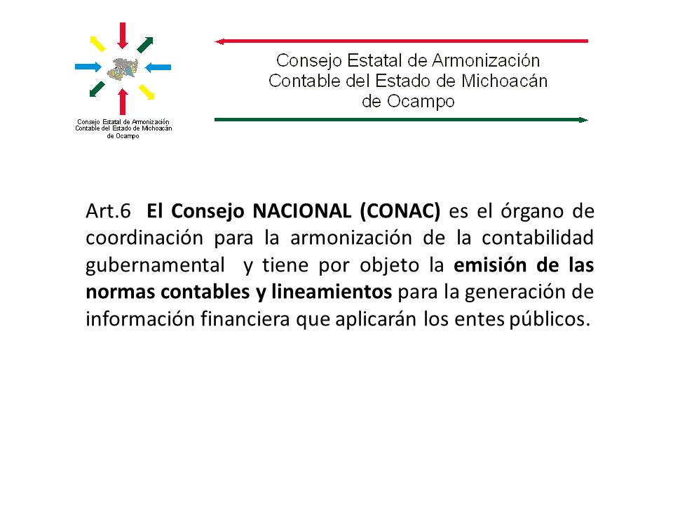 Art.6 El Consejo NACIONAL (CONAC) es el órgano de coordinación para la armonización de la contabilidad gubernamental y tiene por objeto la emisión de las normas contables y lineamientos para la generación de información financiera que aplicarán los entes públicos.