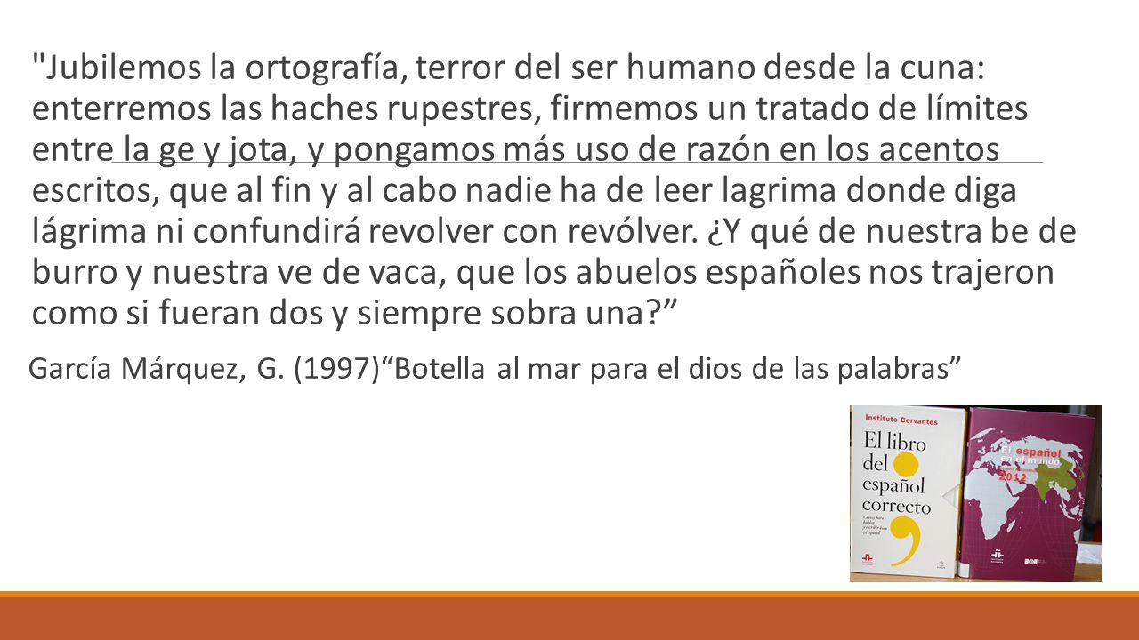 Jubilemos la ortografía, terror del ser humano desde la cuna: enterremos las haches rupestres, firmemos un tratado de límites entre la ge y jota, y pongamos más uso de razón en los acentos escritos, que al fin y al cabo nadie ha de leer lagrima donde diga lágrima ni confundirá revolver con revólver. ¿Y qué de nuestra be de burro y nuestra ve de vaca, que los abuelos españoles nos trajeron como si fueran dos y siempre sobra una