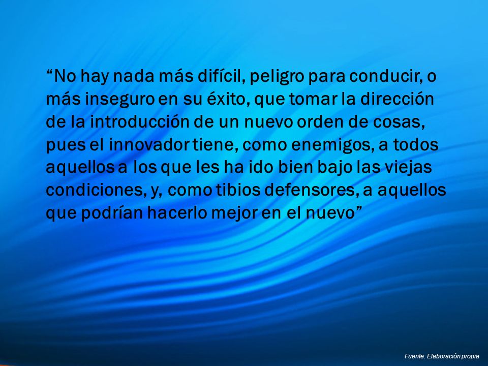 No hay nada más difícil, peligro para conducir, o más inseguro en su éxito, que tomar la dirección de la introducción de un nuevo orden de cosas, pues el innovador tiene, como enemigos, a todos aquellos a los que les ha ido bien bajo las viejas condiciones, y, como tibios defensores, a aquellos que podrían hacerlo mejor en el nuevo