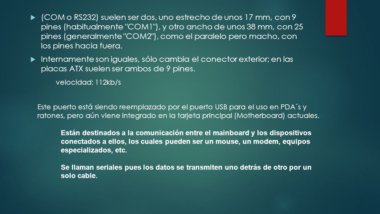 (COM o RS232) suelen ser dos, uno estrecho de unos 17 mm, con 9 pines (habitualmente COM1 ), y otro ancho de unos 38 mm, con 25 pines (generalmente COM2 ), como el paralelo pero macho, con los pines hacia fuera.