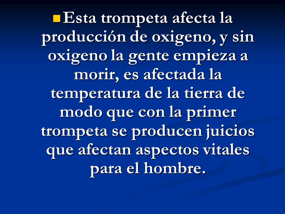 Esta trompeta afecta la producción de oxigeno, y sin oxigeno la gente empieza a morir, es afectada la temperatura de la tierra de modo que con la primer trompeta se producen juicios que afectan aspectos vitales para el hombre.