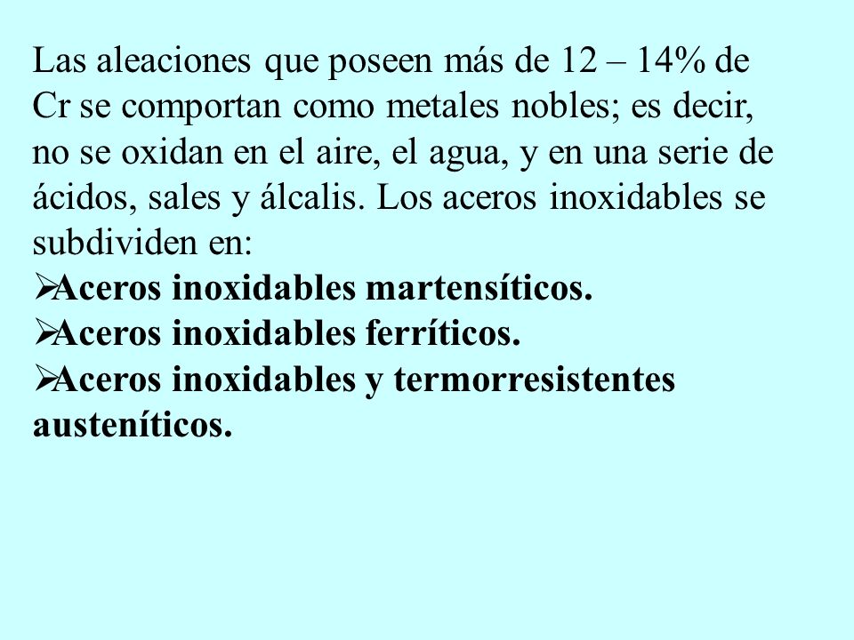 Las aleaciones que poseen más de 12 – 14% de Cr se comportan como metales nobles; es decir, no se oxidan en el aire, el agua, y en una serie de ácidos, sales y álcalis. Los aceros inoxidables se subdividen en: