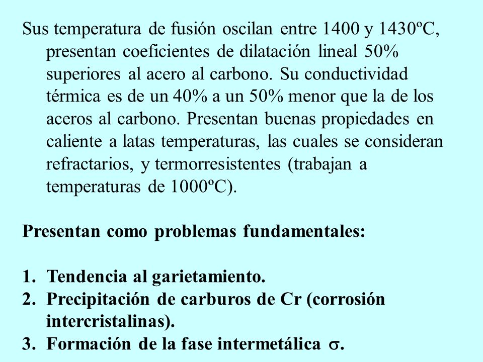 Sus temperatura de fusión oscilan entre 1400 y 1430ºC, presentan coeficientes de dilatación lineal 50% superiores al acero al carbono. Su conductividad térmica es de un 40% a un 50% menor que la de los aceros al carbono. Presentan buenas propiedades en caliente a latas temperaturas, las cuales se consideran refractarios, y termorresistentes (trabajan a temperaturas de 1000ºC).