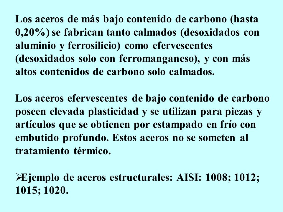 Los aceros de más bajo contenido de carbono (hasta 0,20%) se fabrican tanto calmados (desoxidados con aluminio y ferrosilicio) como efervescentes (desoxidados solo con ferromanganeso), y con más altos contenidos de carbono solo calmados.