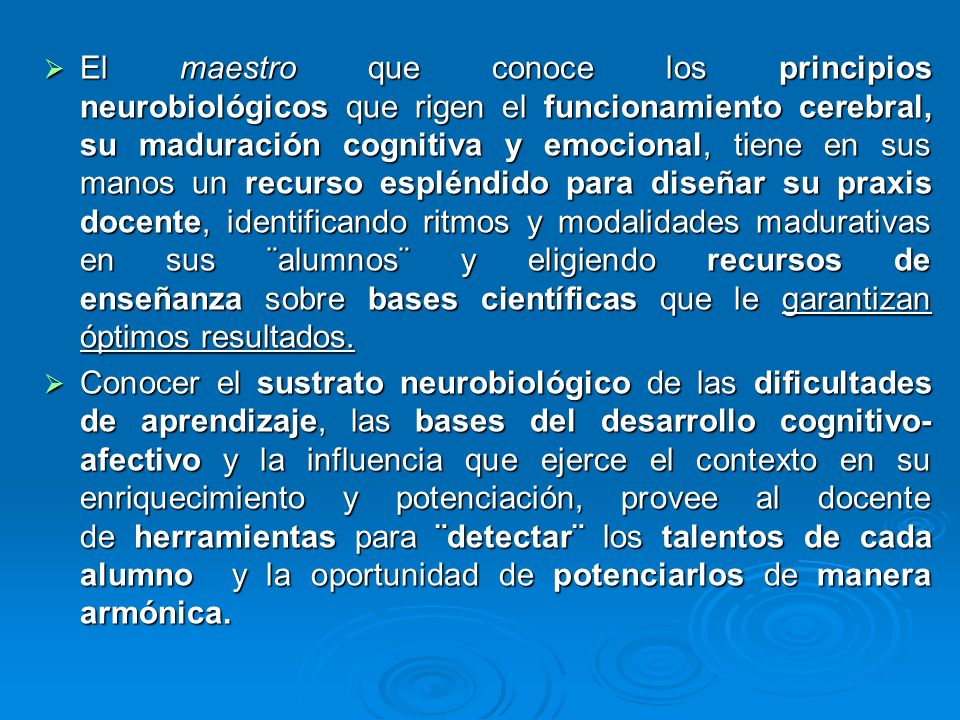El maestro que conoce los principios neurobiológicos que rigen el funcionamiento cerebral, su maduración cognitiva y emocional, tiene en sus manos un recurso espléndido para diseñar su praxis docente, identificando ritmos y modalidades madurativas en sus ¨alumnos¨ y eligiendo recursos de enseñanza sobre bases científicas que le garantizan óptimos resultados.