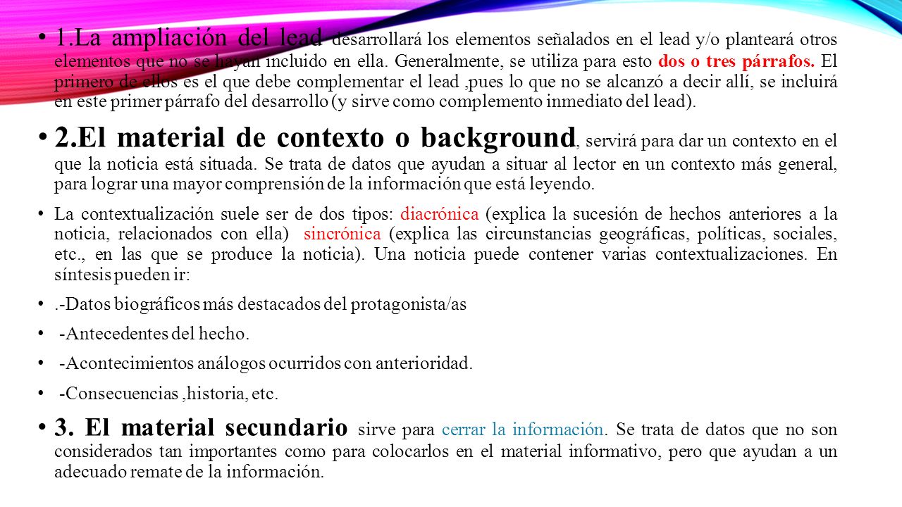 1.La ampliación del lead desarrollará los elementos señalados en el lead y/o planteará otros elementos que no se hayan incluido en ella. Generalmente, se utiliza para esto dos o tres párrafos. El primero de ellos es el que debe complementar el lead ,pues lo que no se alcanzó a decir allí, se incluirá en este primer párrafo del desarrollo (y sirve como complemento inmediato del lead).