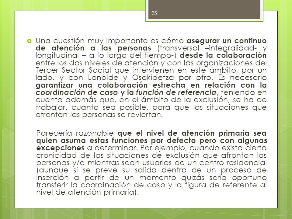 Una cuestión muy importante es cómo asegurar un continuo de atención a las personas (transversal –integralidad- y longitudinal – a lo largo del tiempo-) desde la colaboración entre los dos niveles de atención y con las organizaciones del Tercer Sector Social que intervienen en este ámbito, por un lado, y con Lanbide y Osakidetza por otro. Es necesario garantizar una colaboración estrecha en relación con la coordinación de caso y la función de referencia, teniendo en cuenta además que, en el ámbito de la exclusión, se ha de trabajar, cuanto sea posible, para que las situaciones que afrontan las personas se reviertan.