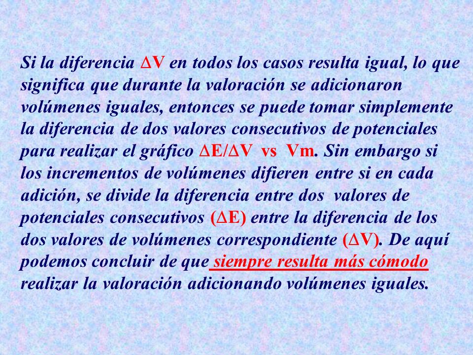 Si la diferencia V en todos los casos resulta igual, lo que significa que durante la valoración se adicionaron volúmenes iguales, entonces se puede tomar simplemente la diferencia de dos valores consecutivos de potenciales para realizar el gráfico E/V vs Vm.