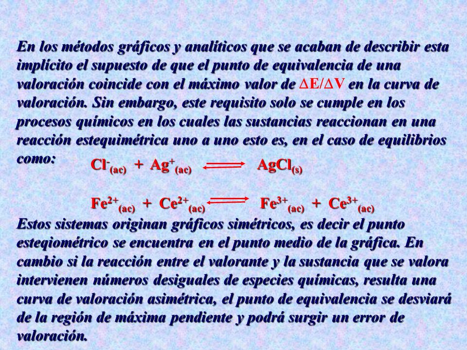 En los métodos gráficos y analíticos que se acaban de describir esta implícito el supuesto de que el punto de equivalencia de una valoración coincide con el máximo valor de E/V en la curva de valoración. Sin embargo, este requisito solo se cumple en los procesos químicos en los cuales las sustancias reaccionan en una reacción estequimétrica uno a uno esto es, en el caso de equilibrios como: