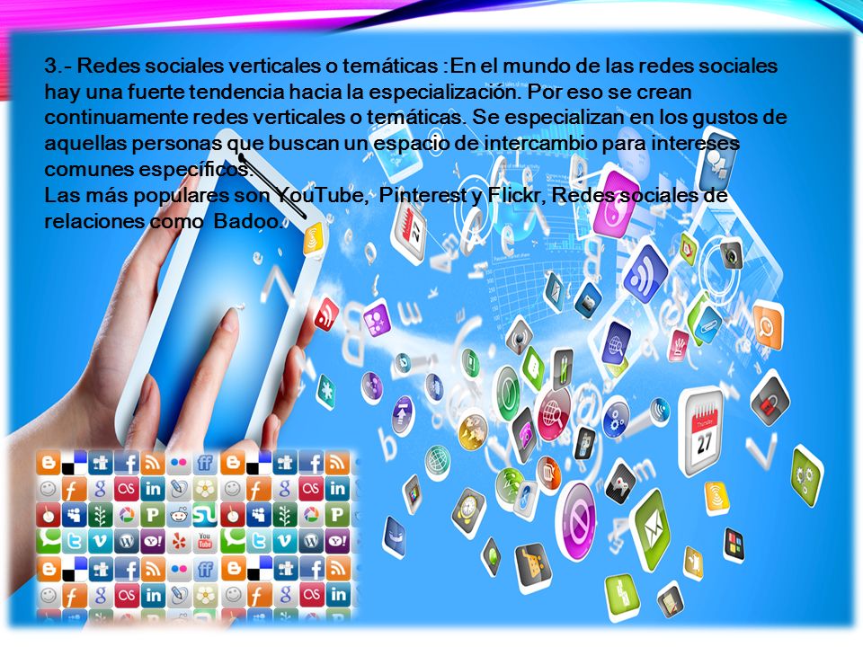 3.- Redes sociales verticales o temáticas :En el mundo de las redes sociales hay una fuerte tendencia hacia la especialización. Por eso se crean continuamente redes verticales o temáticas. Se especializan en los gustos de aquellas personas que buscan un espacio de intercambio para intereses comunes específicos.