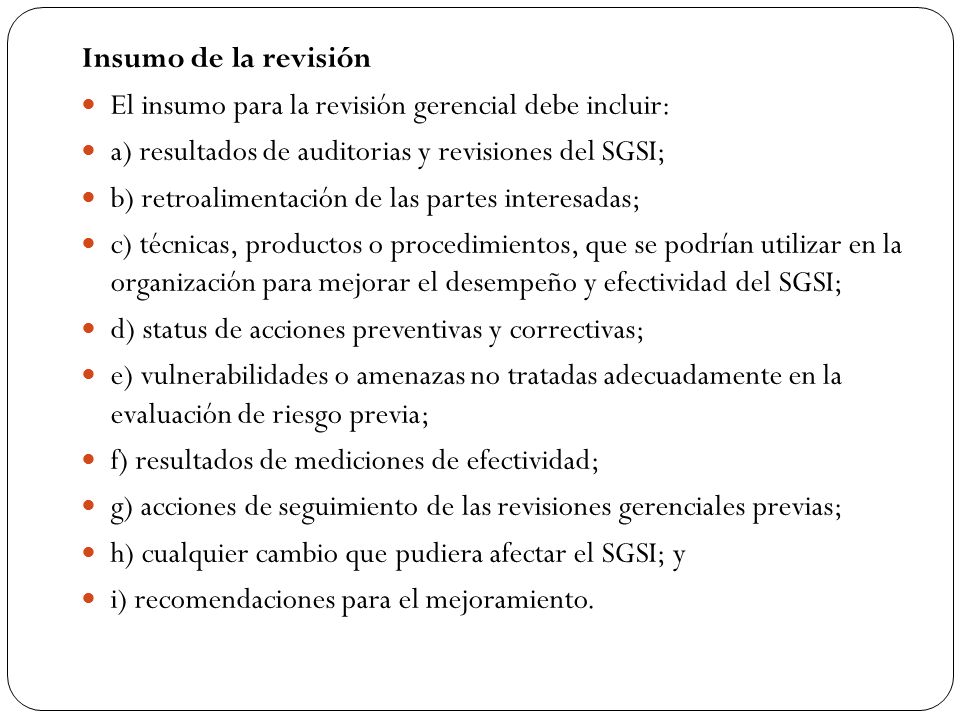 Insumo de la revisión El insumo para la revisión gerencial debe incluir: a) resultados de auditorias y revisiones del SGSI;